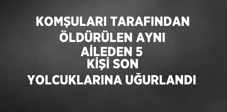 KOMŞULARI TARAFINDAN ÖLDÜRÜLEN AYNI AİLEDEN 5 KİŞİ SON YOLCUKLARINA UĞURLANDI