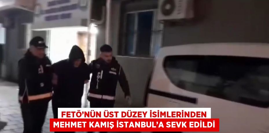 FETÖ’NÜN ÜST DÜZEY İSİMLERİNDEN MEHMET KAMIŞ İSTANBUL’A SEVK EDİLDİ