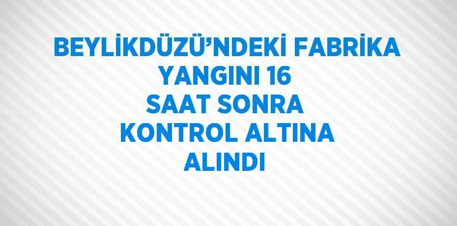 BEYLİKDÜZÜ’NDEKİ FABRİKA YANGINI 16 SAAT SONRA KONTROL ALTINA ALINDI