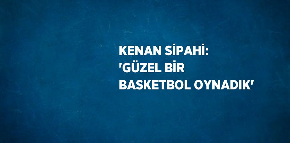 KENAN SİPAHİ: 'GÜZEL BİR BASKETBOL OYNADIK'