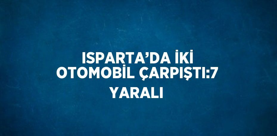 ISPARTA’DA İKİ OTOMOBİL ÇARPIŞTI:7 YARALI