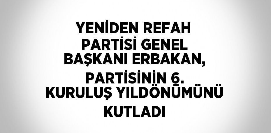 YENİDEN REFAH PARTİSİ GENEL BAŞKANI ERBAKAN, PARTİSİNİN 6. KURULUŞ YILDÖNÜMÜNÜ KUTLADI