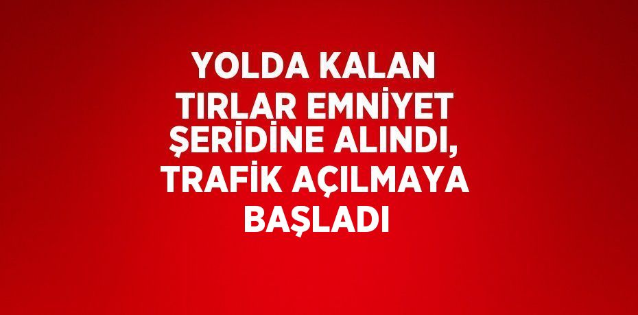 YOLDA KALAN TIRLAR EMNİYET ŞERİDİNE ALINDI, TRAFİK AÇILMAYA BAŞLADI