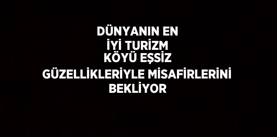 DÜNYANIN EN İYİ TURİZM KÖYÜ EŞSİZ GÜZELLİKLERİYLE MİSAFİRLERİNİ BEKLİYOR