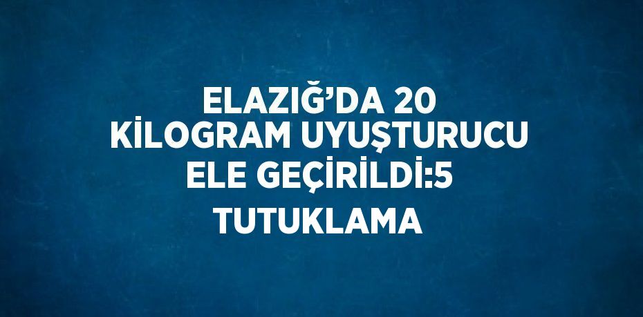 ELAZIĞ’DA 20 KİLOGRAM UYUŞTURUCU ELE GEÇİRİLDİ:5 TUTUKLAMA