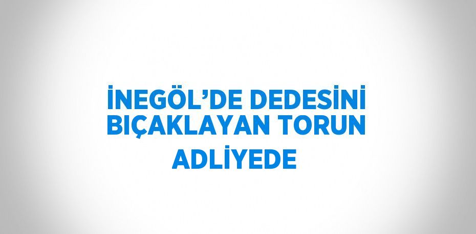 İNEGÖL’DE DEDESİNİ BIÇAKLAYAN TORUN ADLİYEDE