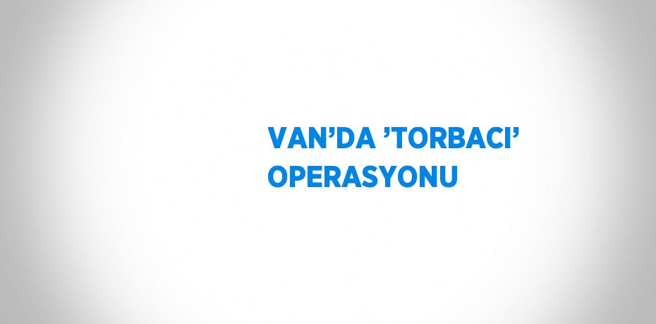 VAN’DA ’TORBACI’ OPERASYONU