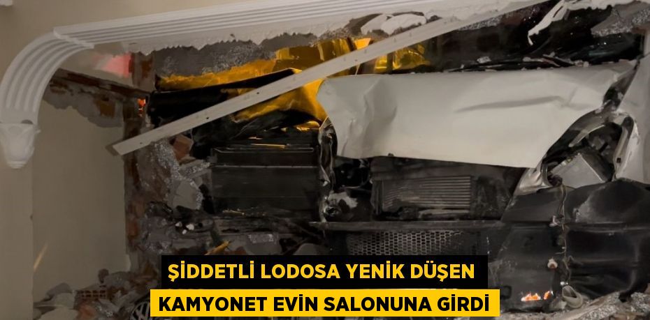 ŞİDDETLİ LODOSA YENİK DÜŞEN KAMYONET EVİN SALONUNA GİRDİ