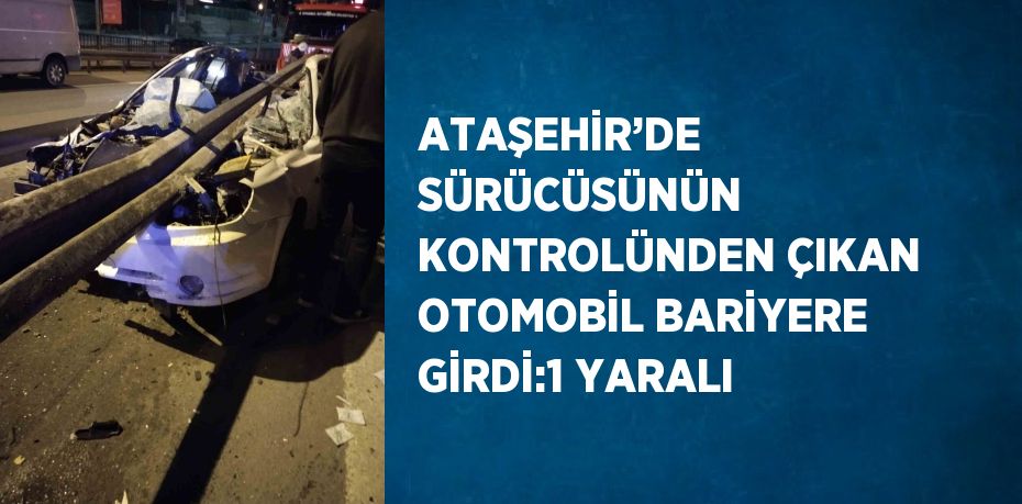 ATAŞEHİR’DE SÜRÜCÜSÜNÜN KONTROLÜNDEN ÇIKAN OTOMOBİL BARİYERE GİRDİ:1 YARALI