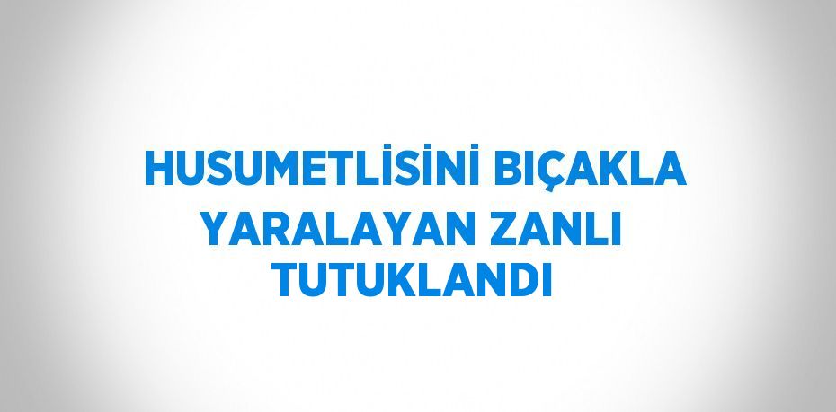 HUSUMETLİSİNİ BIÇAKLA YARALAYAN ZANLI TUTUKLANDI