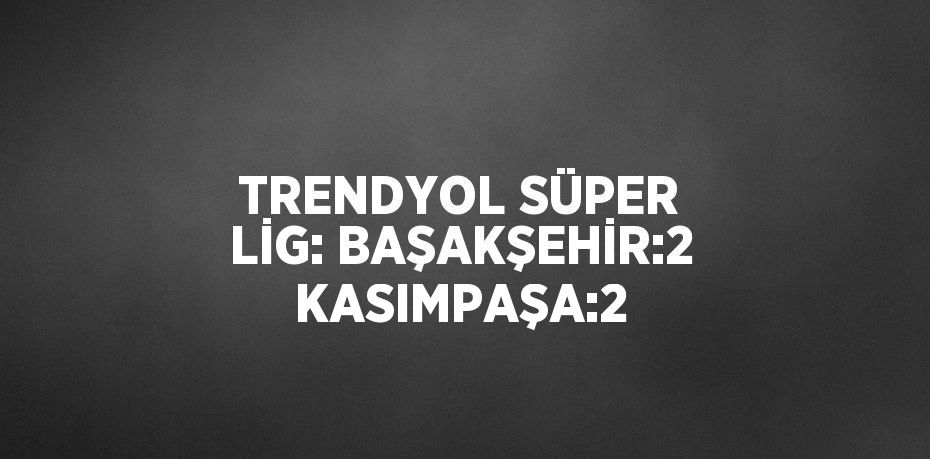 TRENDYOL SÜPER LİG: BAŞAKŞEHİR:2 KASIMPAŞA:2