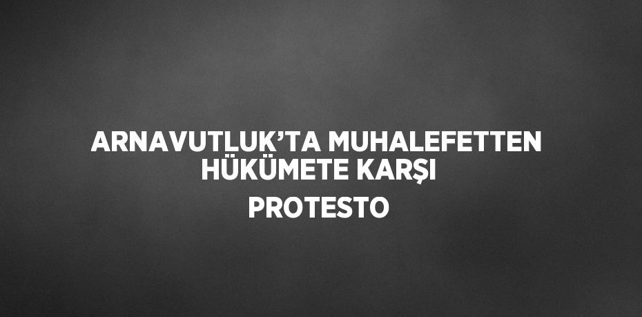 ARNAVUTLUK’TA MUHALEFETTEN HÜKÜMETE KARŞI PROTESTO