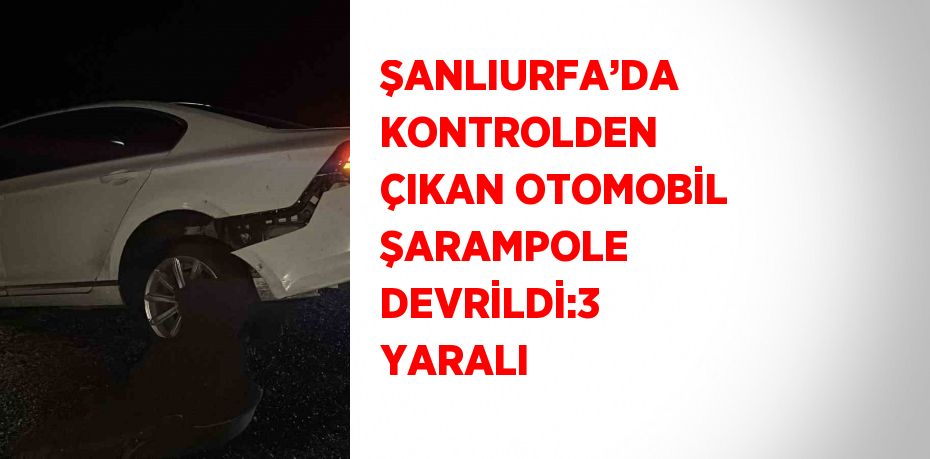 ŞANLIURFA’DA KONTROLDEN ÇIKAN OTOMOBİL ŞARAMPOLE DEVRİLDİ:3 YARALI