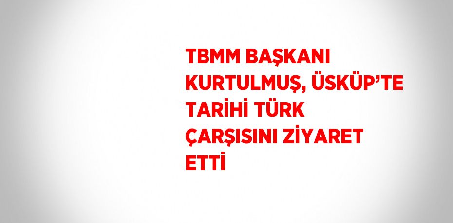 TBMM BAŞKANI KURTULMUŞ, ÜSKÜP’TE TARİHİ TÜRK ÇARŞISINI ZİYARET ETTİ