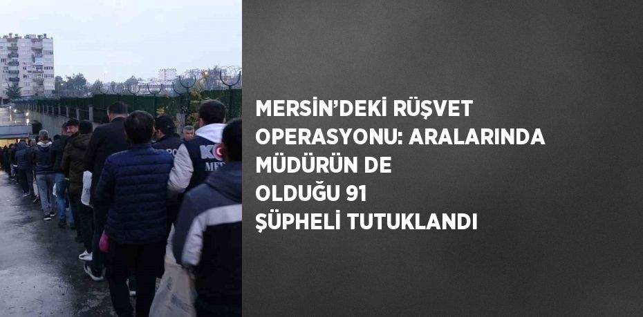 MERSİN’DEKİ RÜŞVET OPERASYONU: ARALARINDA MÜDÜRÜN DE OLDUĞU 91 ŞÜPHELİ TUTUKLANDI