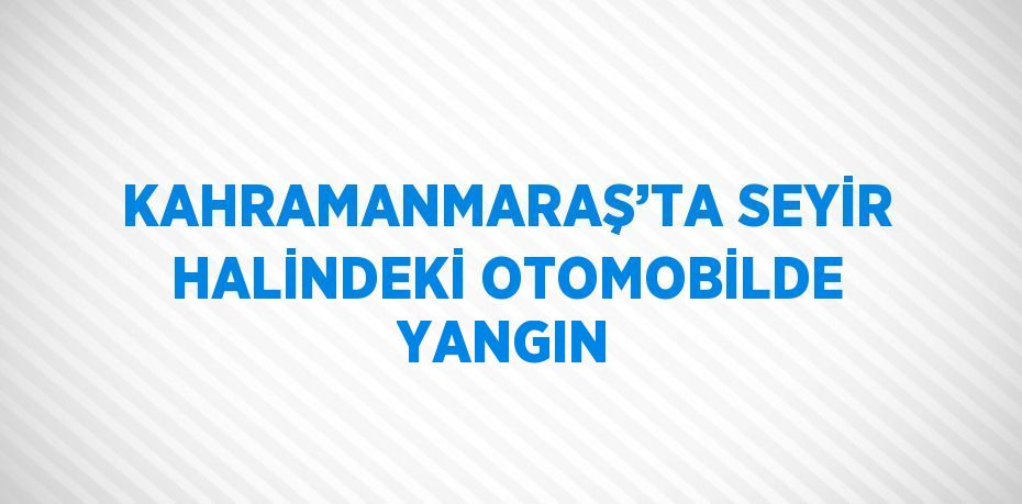 KAHRAMANMARAŞ’TA SEYİR HALİNDEKİ OTOMOBİLDE YANGIN