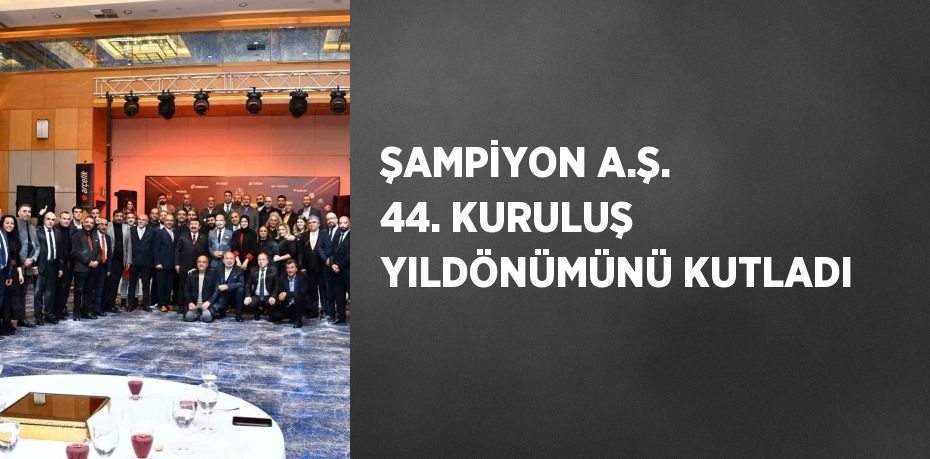 ŞAMPİYON A.Ş. 44. KURULUŞ YILDÖNÜMÜNÜ KUTLADI