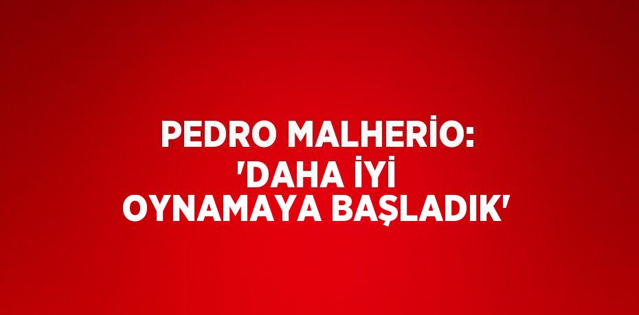 PEDRO MALHERİO: 'DAHA İYİ OYNAMAYA BAŞLADIK'