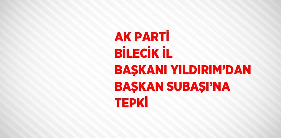 AK PARTİ BİLECİK İL BAŞKANI YILDIRIM’DAN BAŞKAN SUBAŞI’NA TEPKİ