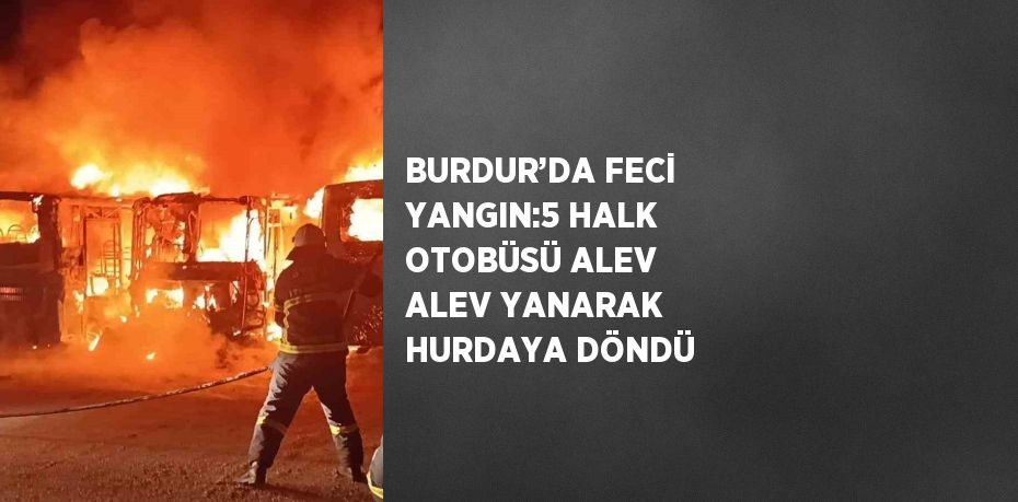 BURDUR’DA FECİ YANGIN:5 HALK OTOBÜSÜ ALEV ALEV YANARAK HURDAYA DÖNDÜ