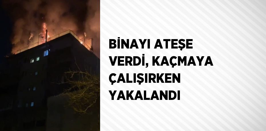 BİNAYI ATEŞE VERDİ, KAÇMAYA ÇALIŞIRKEN YAKALANDI