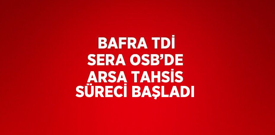 BAFRA TDİ SERA OSB’DE ARSA TAHSİS SÜRECİ BAŞLADI