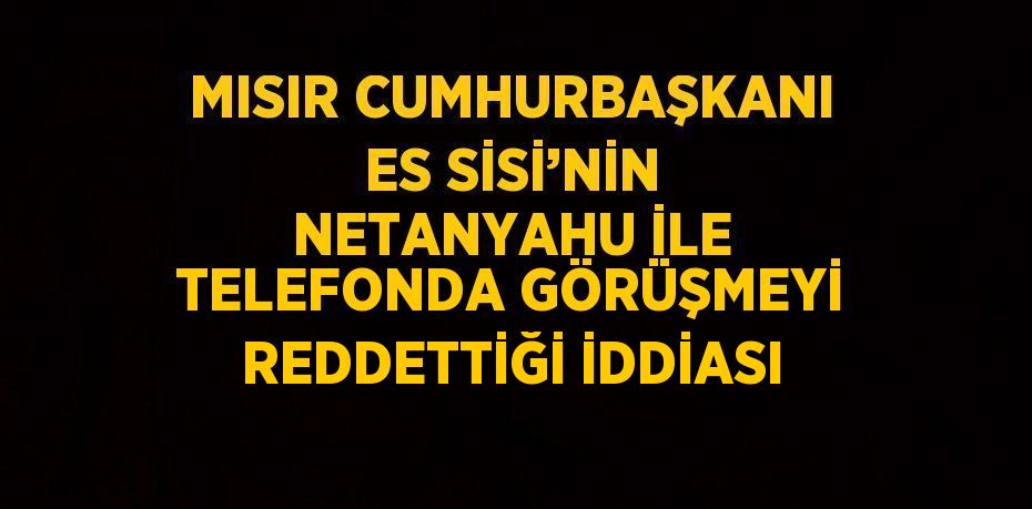 MISIR CUMHURBAŞKANI ES SİSİ’NİN NETANYAHU İLE TELEFONDA GÖRÜŞMEYİ REDDETTİĞİ İDDİASI