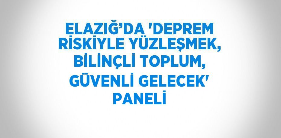 ELAZIĞ’DA 'DEPREM RİSKİYLE YÜZLEŞMEK, BİLİNÇLİ TOPLUM, GÜVENLİ GELECEK' PANELİ