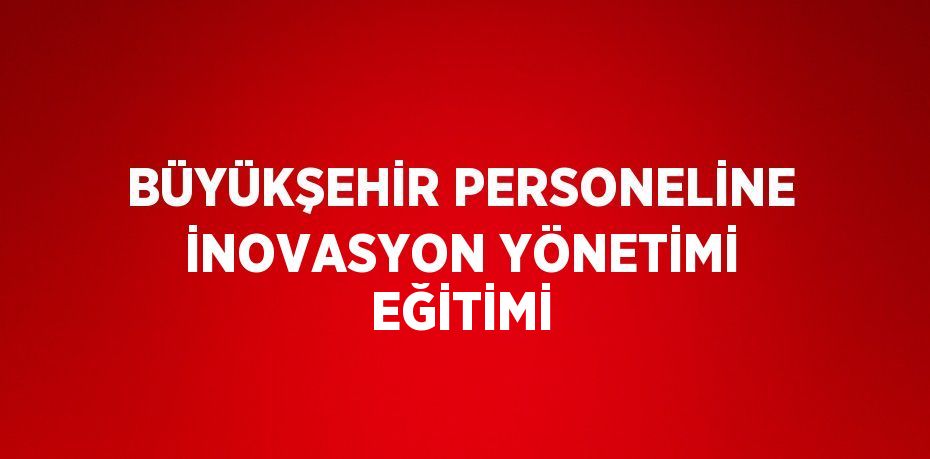 BÜYÜKŞEHİR PERSONELİNE İNOVASYON YÖNETİMİ EĞİTİMİ