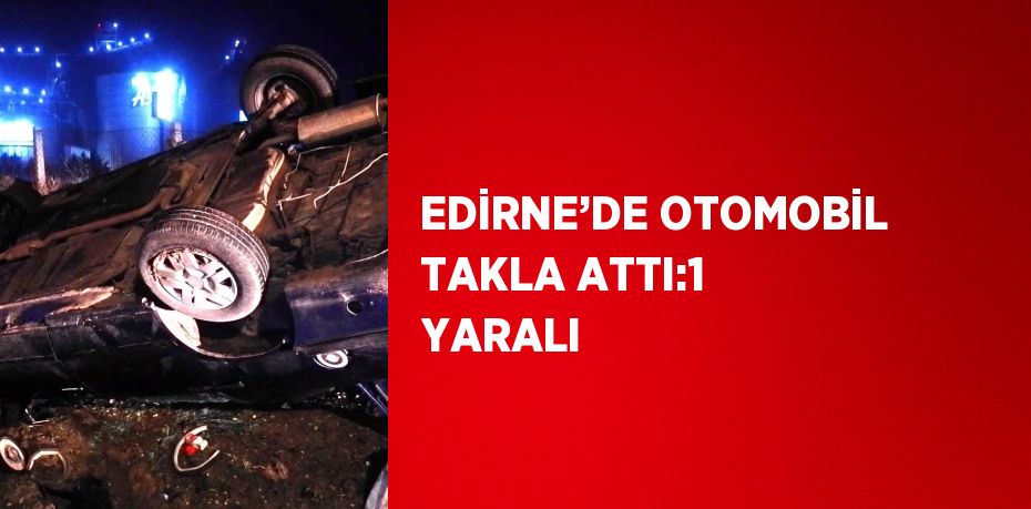 EDİRNE’DE OTOMOBİL TAKLA ATTI:1 YARALI