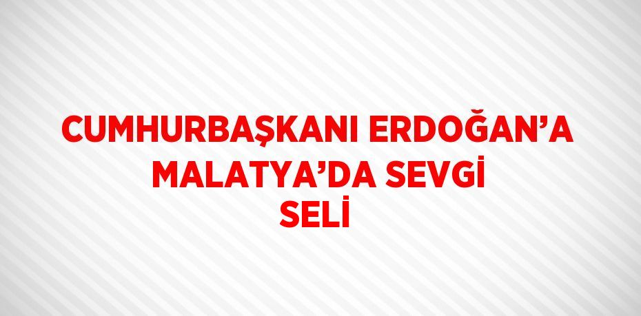 CUMHURBAŞKANI ERDOĞAN’A MALATYA’DA SEVGİ SELİ