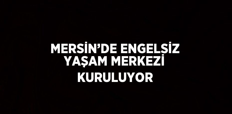 MERSİN’DE ENGELSİZ YAŞAM MERKEZİ KURULUYOR