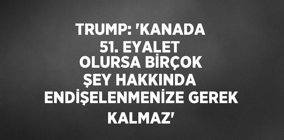 TRUMP: 'KANADA 51. EYALET OLURSA BİRÇOK ŞEY HAKKINDA ENDİŞELENMENİZE GEREK KALMAZ'