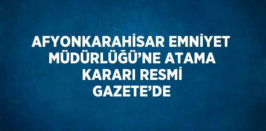 AFYONKARAHİSAR EMNİYET MÜDÜRLÜĞÜ’NE ATAMA KARARI RESMİ GAZETE’DE