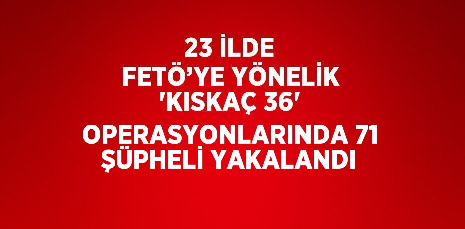 23 İLDE FETÖ’YE YÖNELİK 'KISKAÇ 36' OPERASYONLARINDA 71 ŞÜPHELİ YAKALANDI