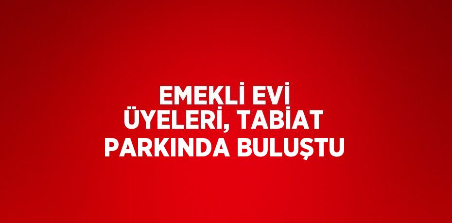 EMEKLİ EVİ ÜYELERİ, TABİAT PARKINDA BULUŞTU