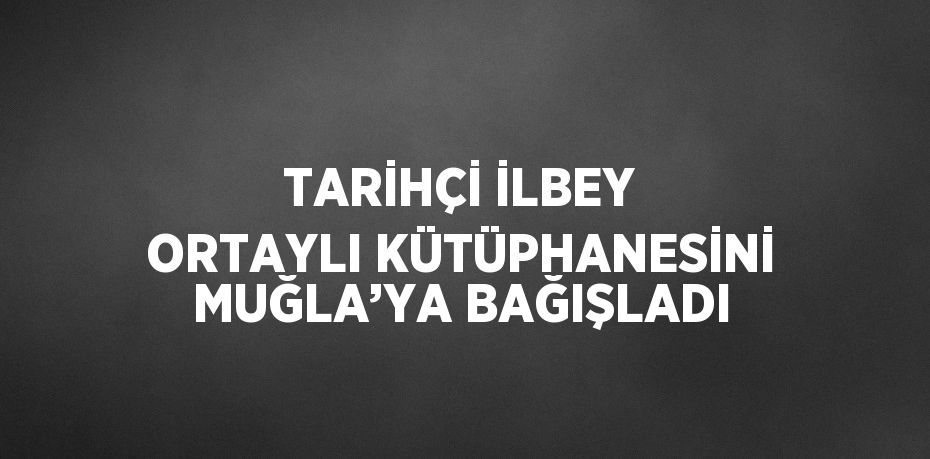 TARİHÇİ İLBEY ORTAYLI KÜTÜPHANESİNİ MUĞLA’YA BAĞIŞLADI