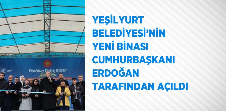 YEŞİLYURT BELEDİYESİ’NİN YENİ BİNASI CUMHURBAŞKANI ERDOĞAN TARAFINDAN AÇILDI