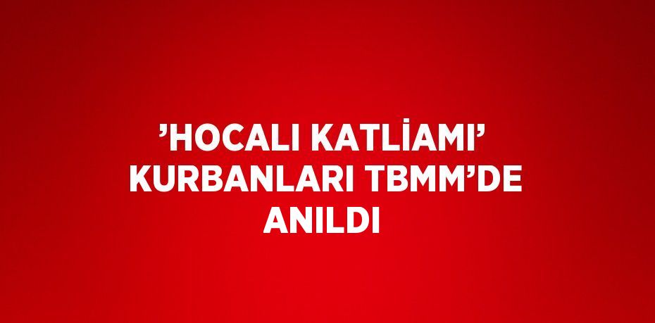 ’HOCALI KATLİAMI’ KURBANLARI TBMM’DE ANILDI