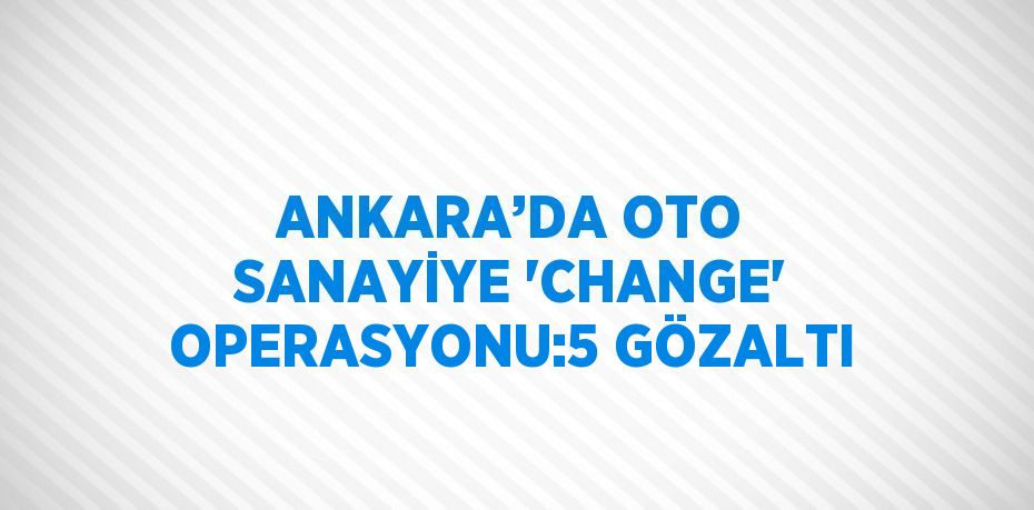 ANKARA’DA OTO SANAYİYE 'CHANGE' OPERASYONU:5 GÖZALTI