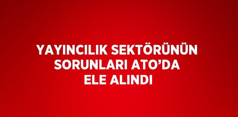 YAYINCILIK SEKTÖRÜNÜN SORUNLARI ATO’DA ELE ALINDI