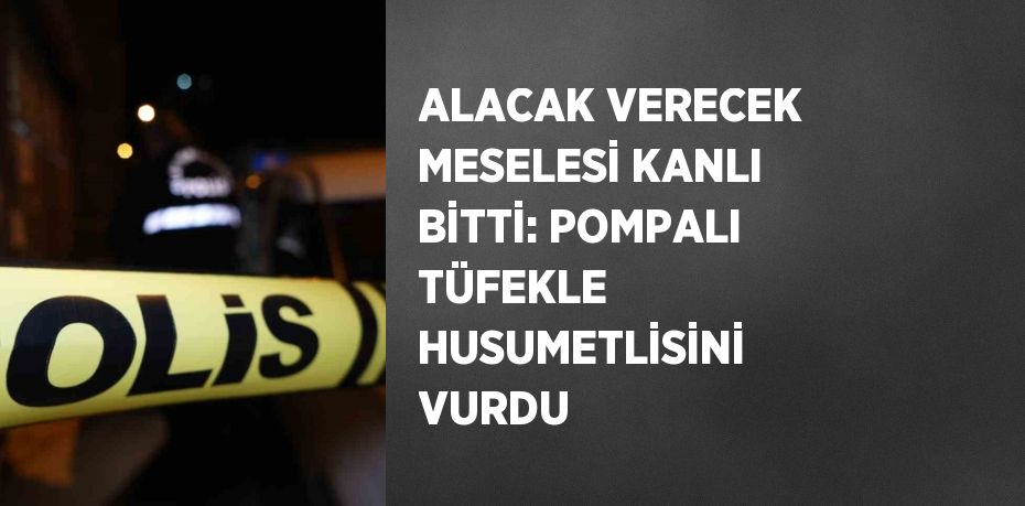 ALACAK VERECEK MESELESİ KANLI BİTTİ: POMPALI TÜFEKLE HUSUMETLİSİNİ VURDU