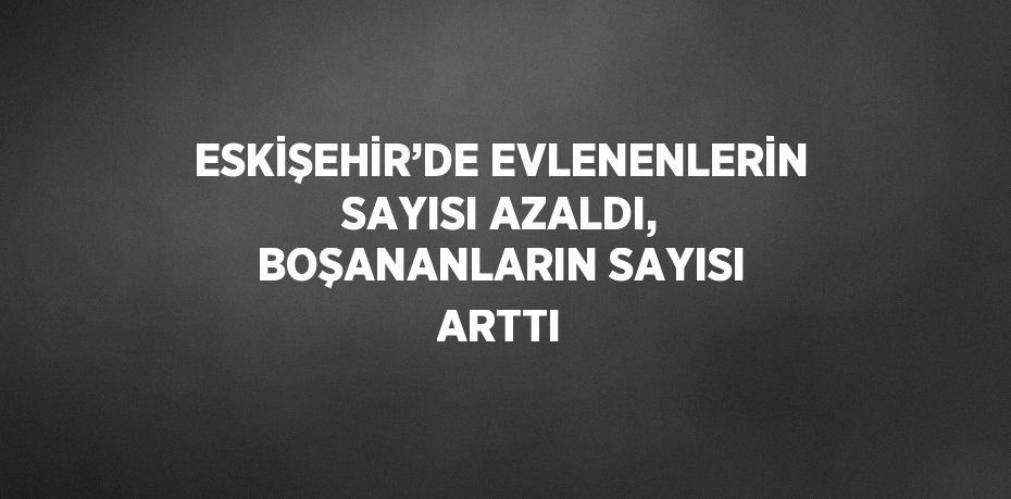 ESKİŞEHİR’DE EVLENENLERİN SAYISI AZALDI, BOŞANANLARIN SAYISI ARTTI