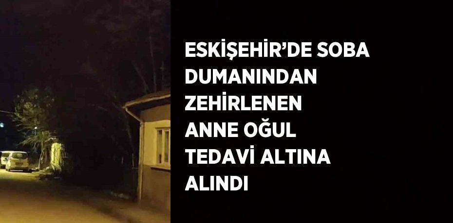 ESKİŞEHİR’DE SOBA DUMANINDAN ZEHİRLENEN ANNE OĞUL TEDAVİ ALTINA ALINDI