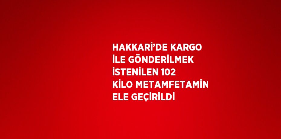 HAKKARİ’DE KARGO İLE GÖNDERİLMEK İSTENİLEN 102 KİLO METAMFETAMİN ELE GEÇİRİLDİ