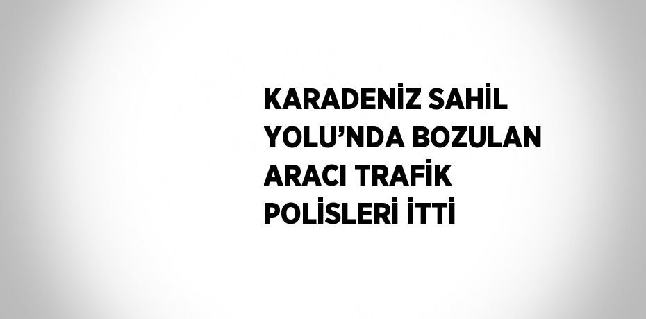 KARADENİZ SAHİL YOLU’NDA BOZULAN ARACI TRAFİK POLİSLERİ İTTİ