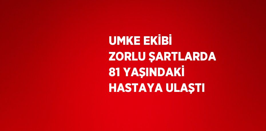 UMKE EKİBİ ZORLU ŞARTLARDA 81 YAŞINDAKİ HASTAYA ULAŞTI