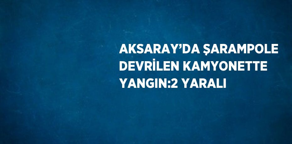 AKSARAY’DA ŞARAMPOLE DEVRİLEN KAMYONETTE YANGIN:2 YARALI