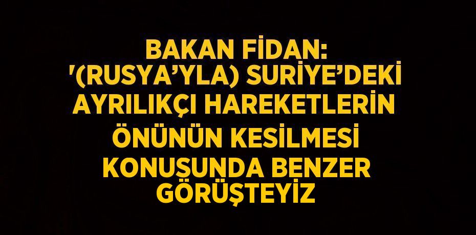 BAKAN FİDAN: '(RUSYA’YLA) SURİYE’DEKİ AYRILIKÇI HAREKETLERİN ÖNÜNÜN KESİLMESİ KONUSUNDA BENZER GÖRÜŞTEYİZ