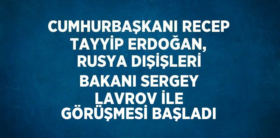 CUMHURBAŞKANI RECEP TAYYİP ERDOĞAN, RUSYA DIŞİŞLERİ BAKANI SERGEY LAVROV İLE GÖRÜŞMESİ BAŞLADI